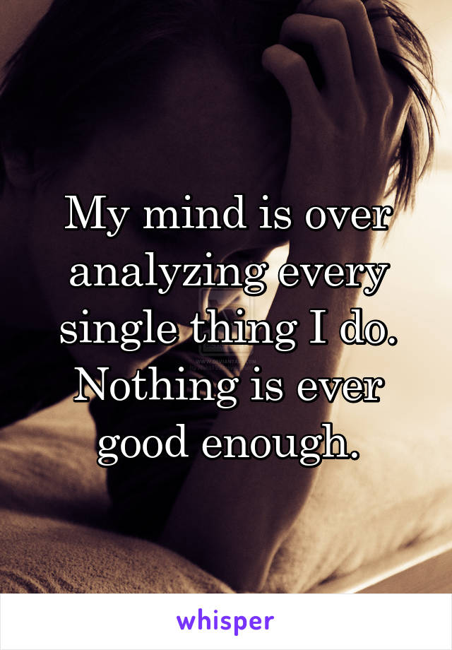 My mind is over analyzing every single thing I do. Nothing is ever good enough.