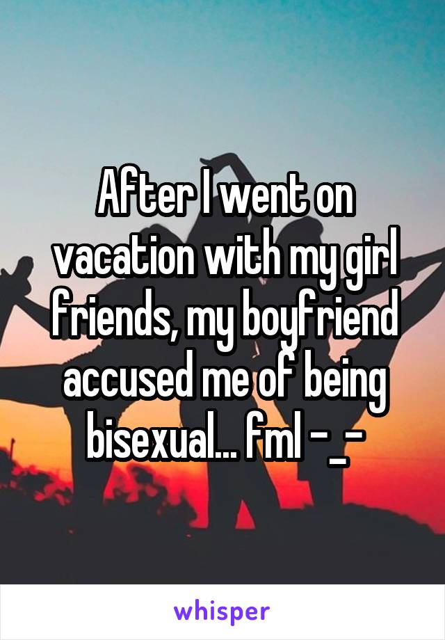 After I went on vacation with my girl friends, my boyfriend accused me of being bisexual... fml -_-