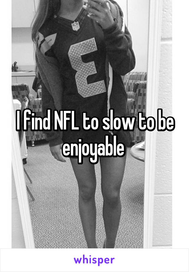 I find NFL to slow to be enjoyable 