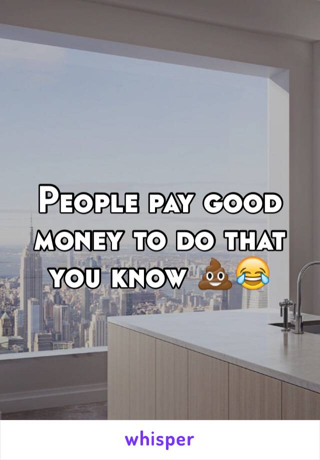 People pay good money to do that you know 💩😂