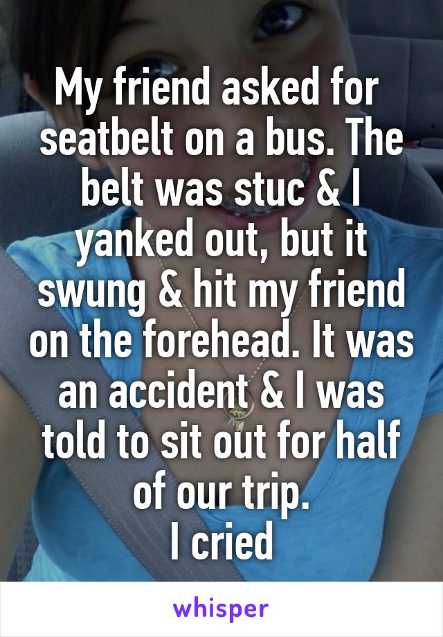 My friend asked for  seatbelt on a bus. The belt was stuc & I yanked out, but it swung & hit my friend on the forehead. It was an accident & I was told to sit out for half of our trip.
I cried