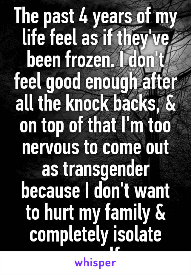 The past 4 years of my life feel as if they've been frozen. I don't feel good enough after all the knock backs, & on top of that I'm too nervous to come out as transgender because I don't want to hurt my family & completely isolate myself