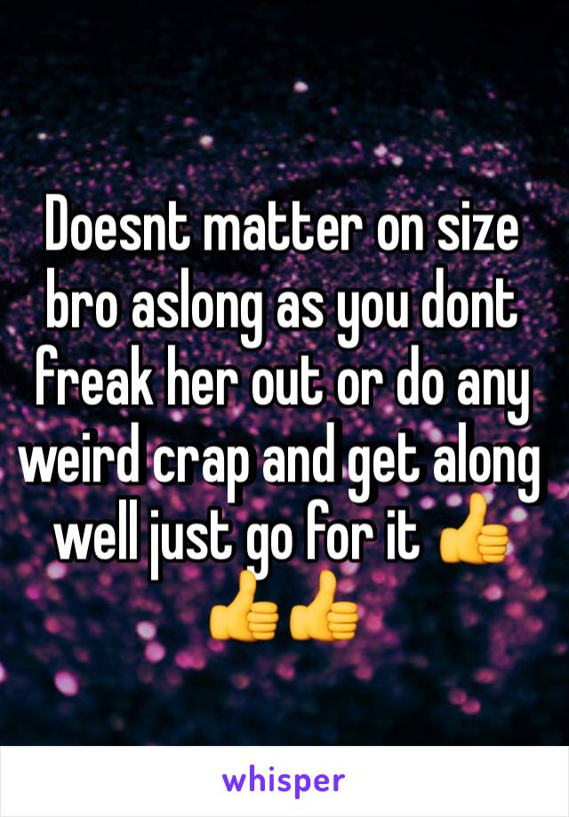 Doesnt matter on size bro aslong as you dont freak her out or do any weird crap and get along well just go for it 👍👍👍