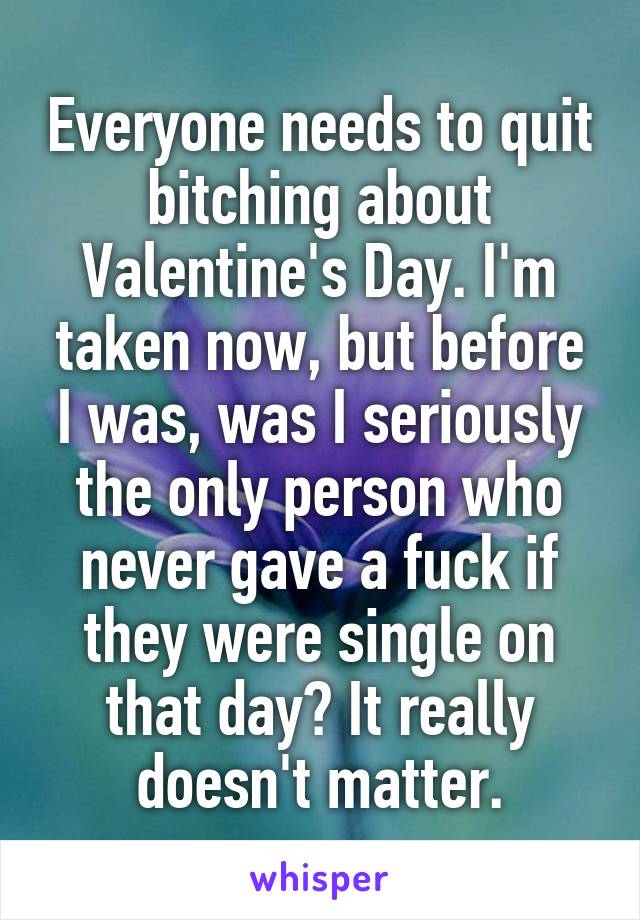 Everyone needs to quit bitching about Valentine's Day. I'm taken now, but before I was, was I seriously the only person who never gave a fuck if they were single on that day? It really doesn't matter.