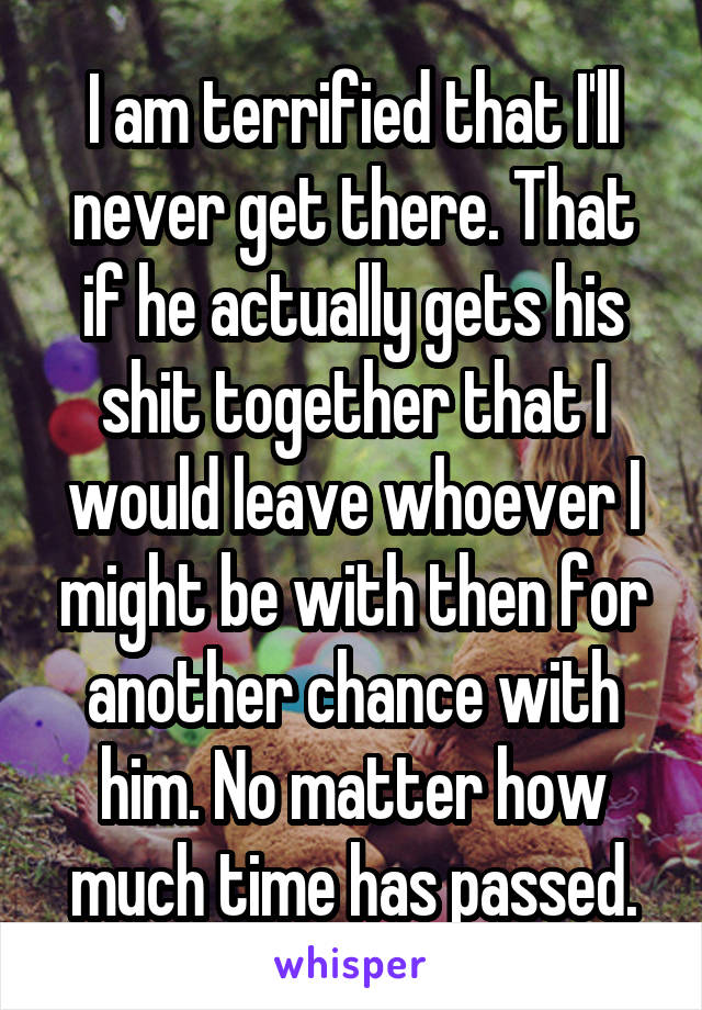 I am terrified that I'll never get there. That if he actually gets his shit together that I would leave whoever I might be with then for another chance with him. No matter how much time has passed.