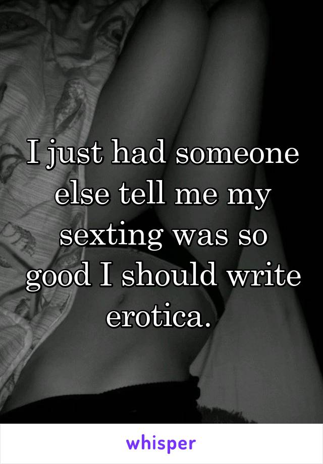 I just had someone else tell me my sexting was so good I should write erotica. 