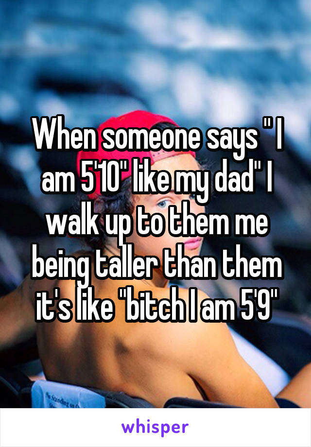 When someone says " I am 5'10" like my dad" I walk up to them me being taller than them it's like "bitch I am 5'9"