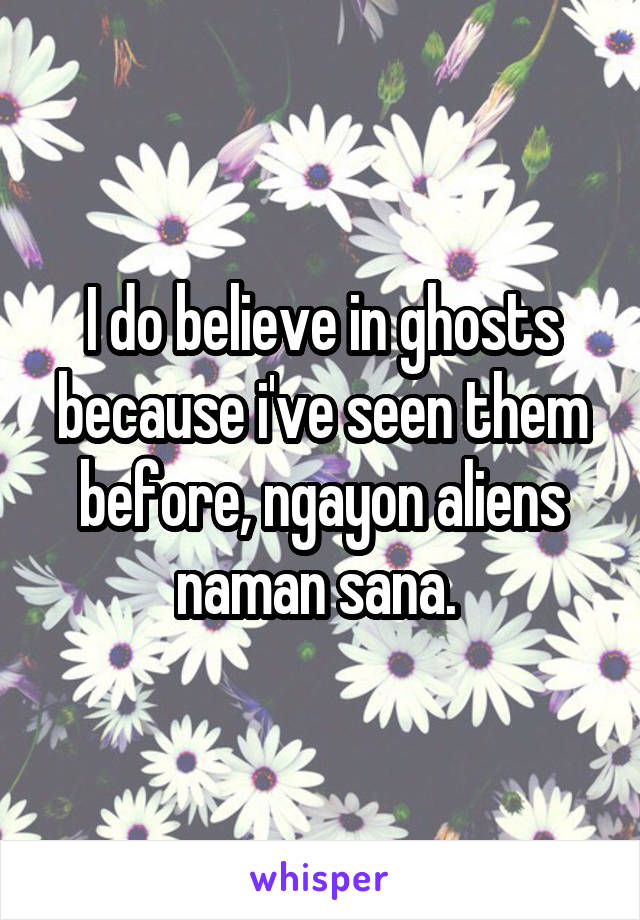 I do believe in ghosts because i've seen them before, ngayon aliens naman sana. 