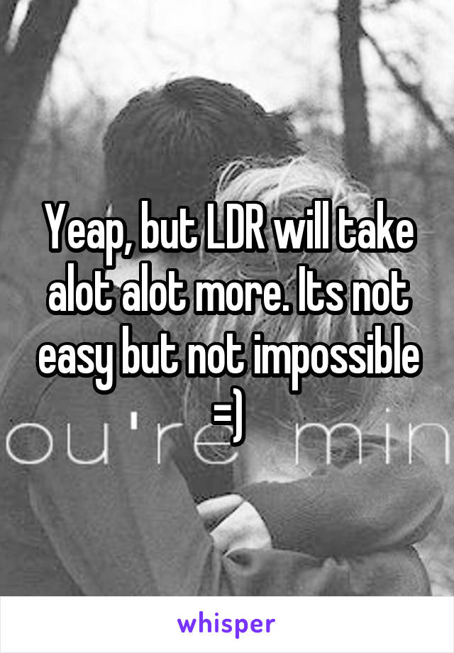 Yeap, but LDR will take alot alot more. Its not easy but not impossible =)