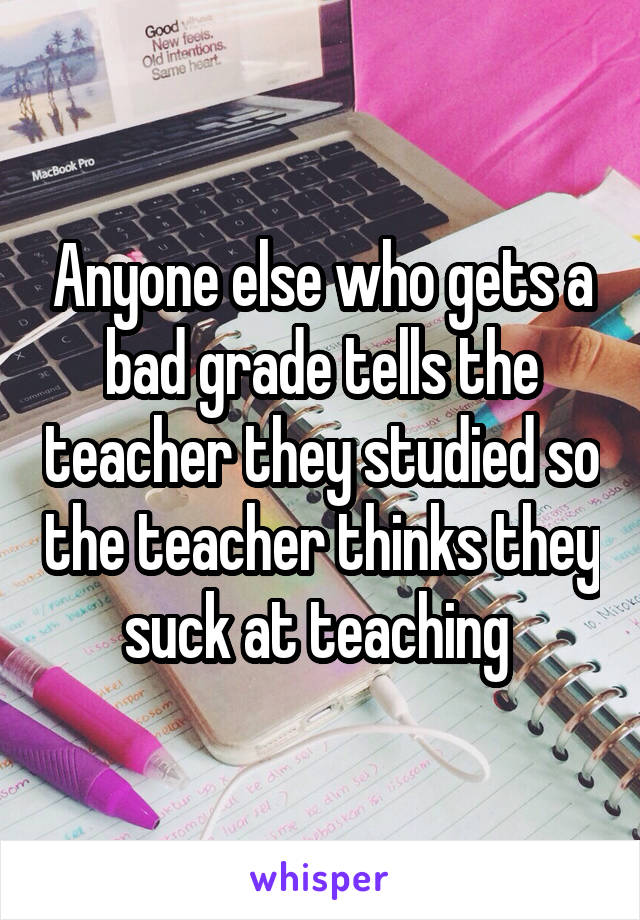 Anyone else who gets a bad grade tells the teacher they studied so the teacher thinks they suck at teaching 