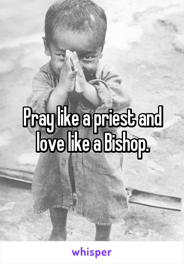 Pray like a priest and love like a Bishop.