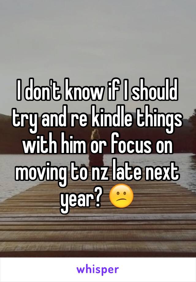 I don't know if I should try and re kindle things with him or focus on moving to nz late next year? 😕