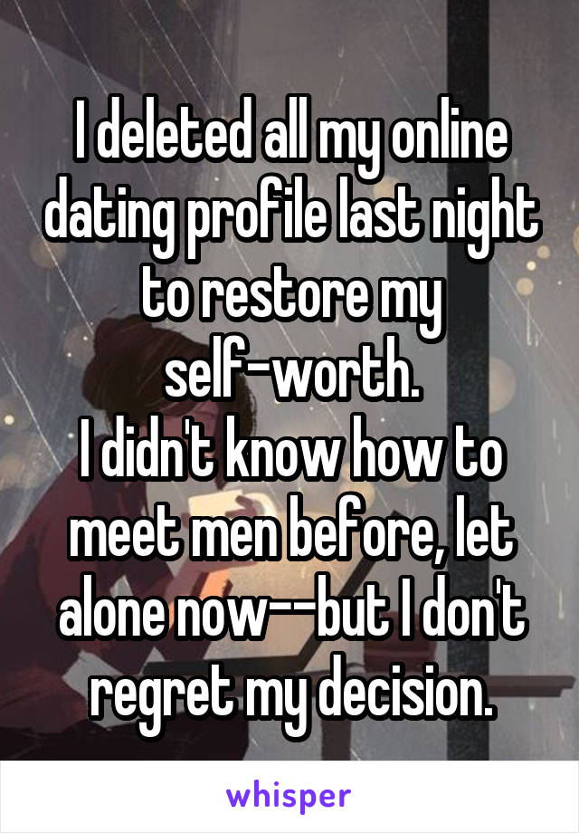 I deleted all my online dating profile last night to restore my self-worth.
I didn't know how to meet men before, let alone now--but I don't regret my decision.