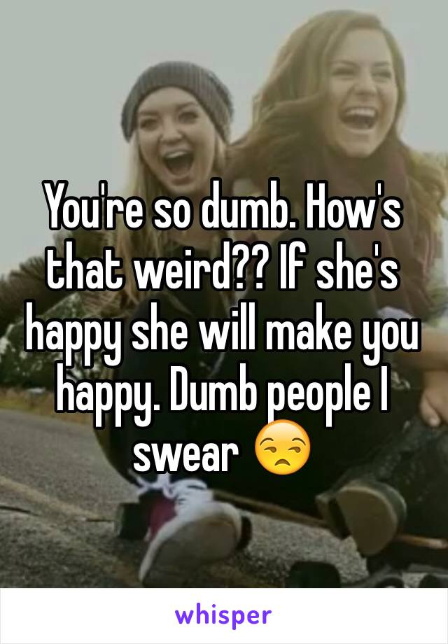 You're so dumb. How's that weird?? If she's happy she will make you happy. Dumb people I swear 😒