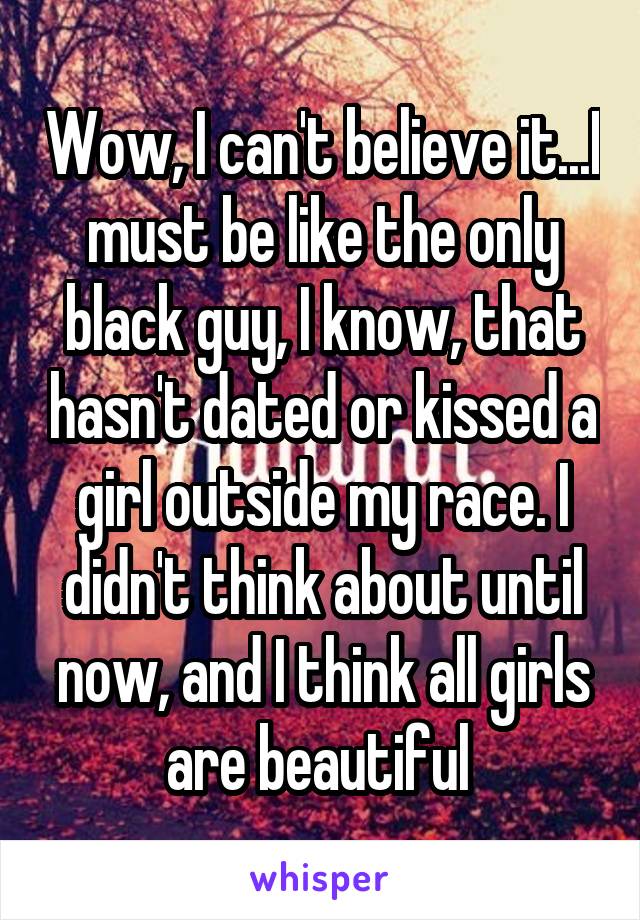 Wow, I can't believe it...I must be like the only black guy, I know, that hasn't dated or kissed a girl outside my race. I didn't think about until now, and I think all girls are beautiful 