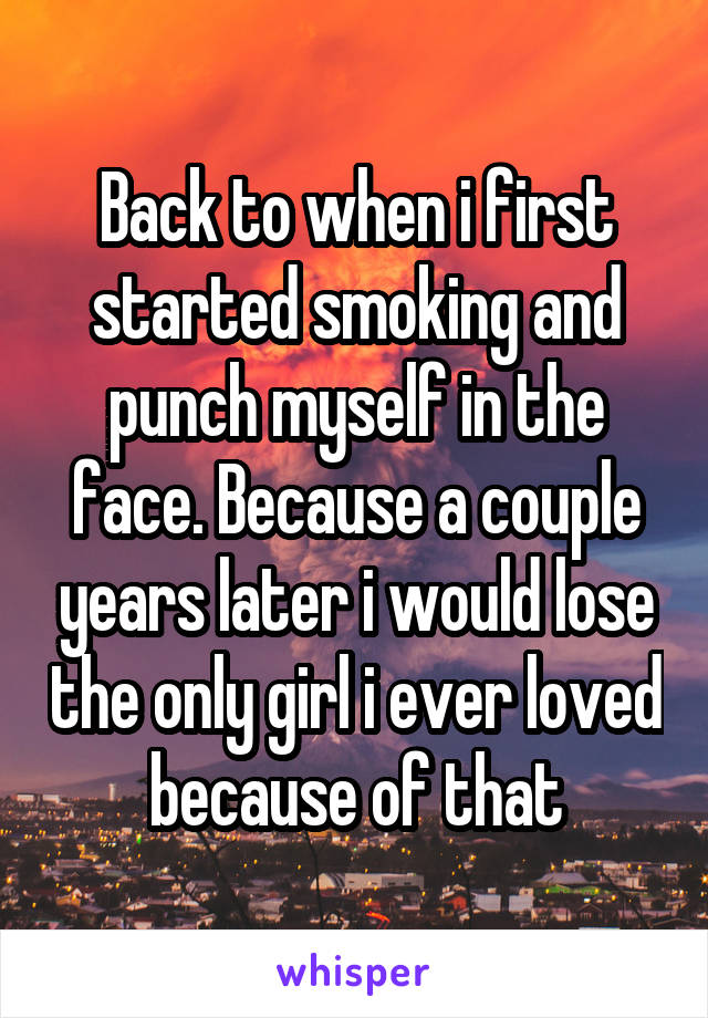 Back to when i first started smoking and punch myself in the face. Because a couple years later i would lose the only girl i ever loved because of that