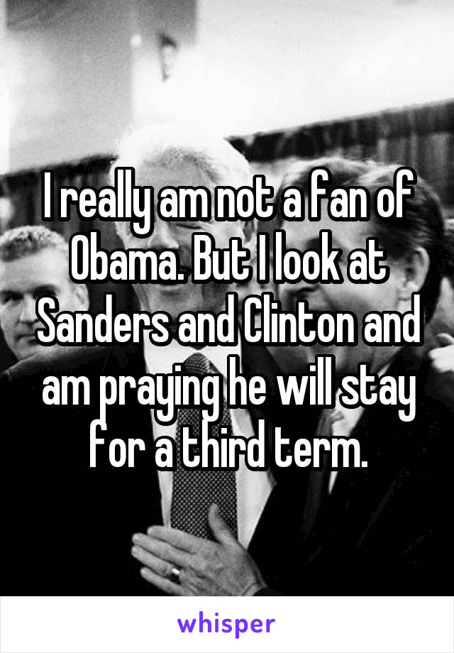 I really am not a fan of Obama. But I look at Sanders and Clinton and am praying he will stay for a third term.