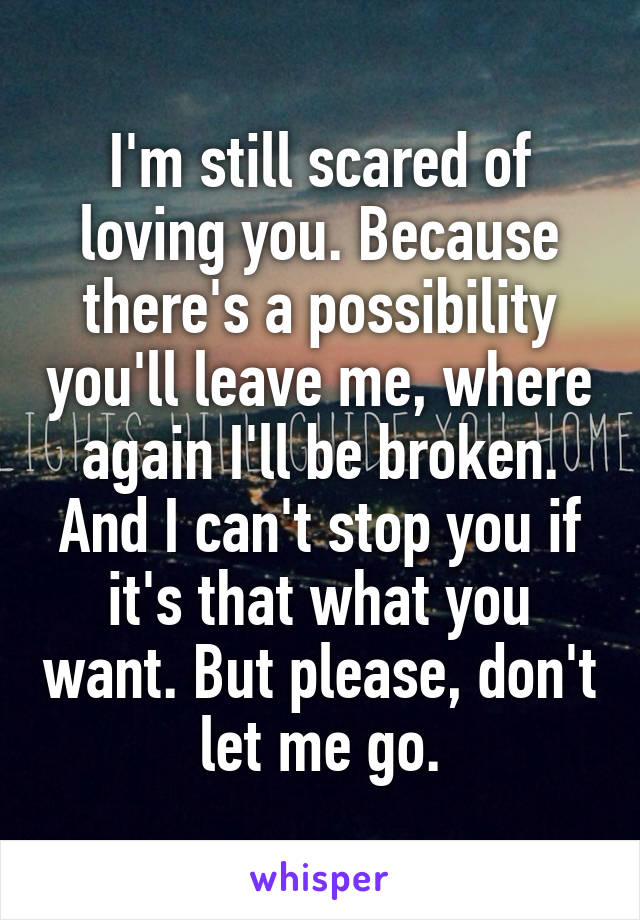 I'm still scared of loving you. Because there's a possibility you'll leave me, where again I'll be broken. And I can't stop you if it's that what you want. But please, don't let me go.