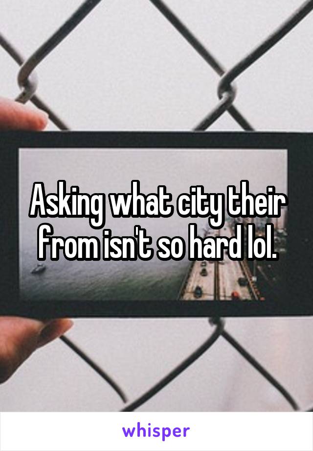 Asking what city their from isn't so hard lol.