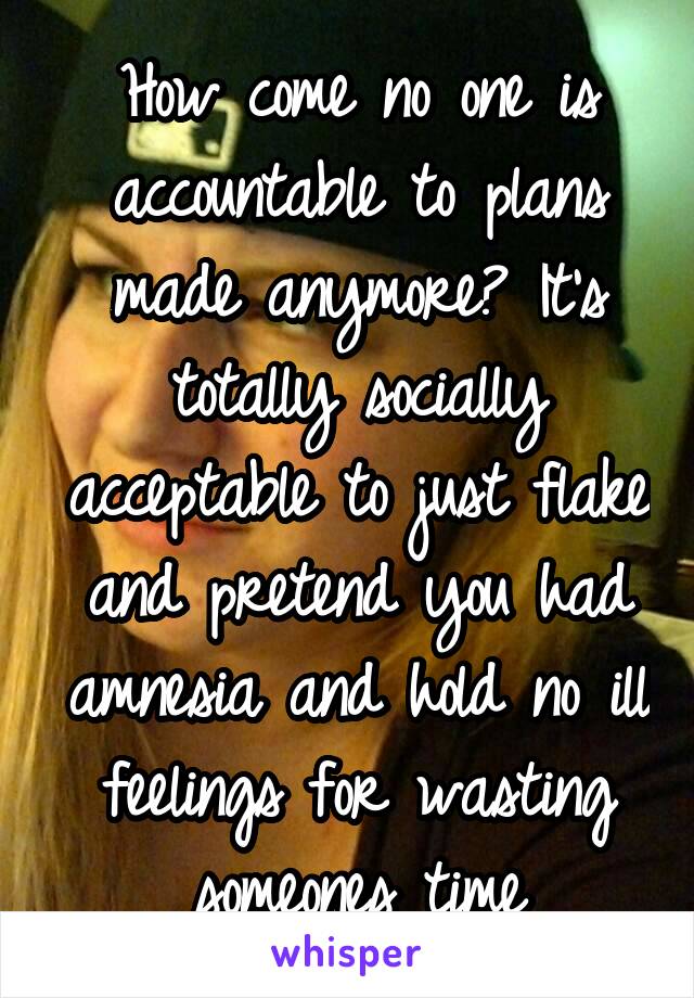 How come no one is accountable to plans made anymore? It's totally socially acceptable to just flake and pretend you had amnesia and hold no ill feelings for wasting someones time