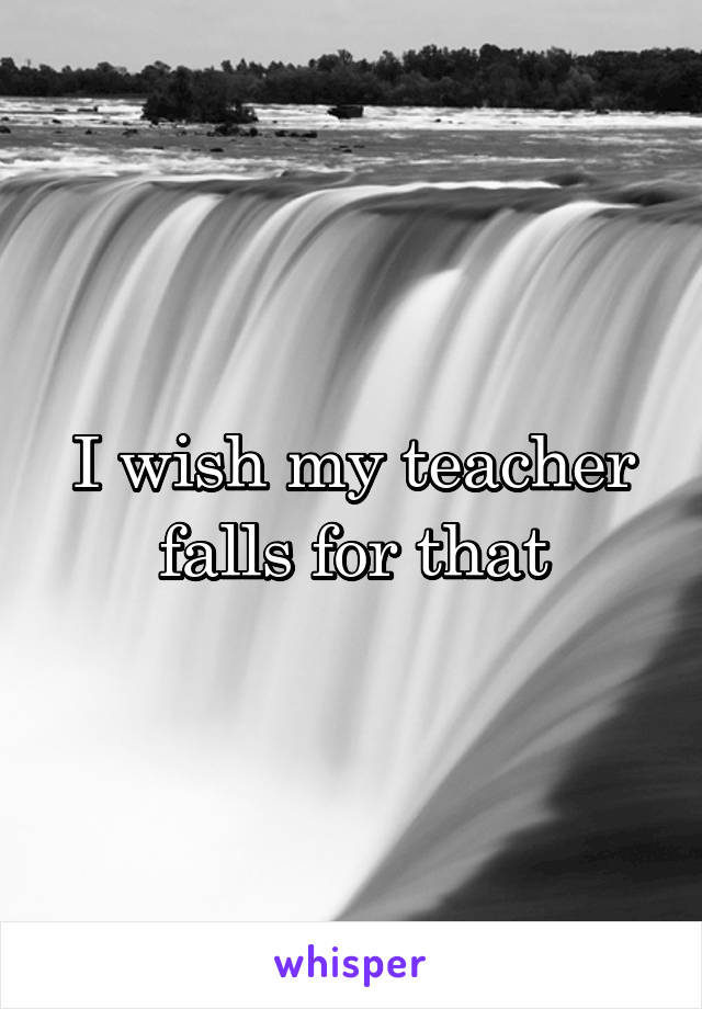 I wish my teacher falls for that