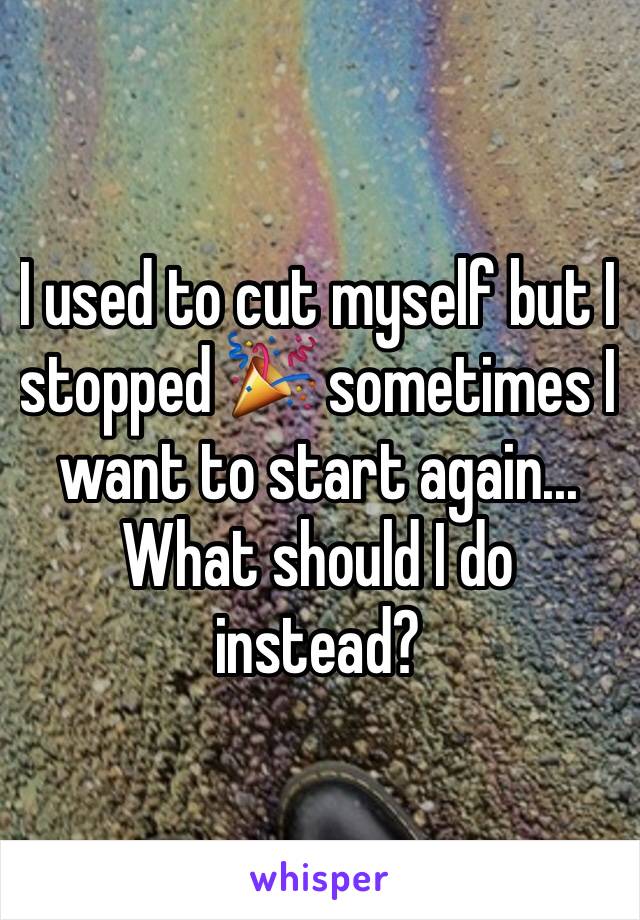 I used to cut myself but I stopped 🎉 sometimes I want to start again... What should I do instead?