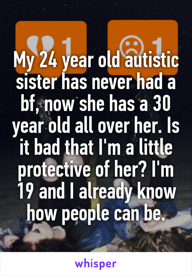 My 24 year old autistic sister has never had a bf, now she has a 30 year old all over her. Is it bad that I'm a little protective of her? I'm 19 and I already know how people can be.