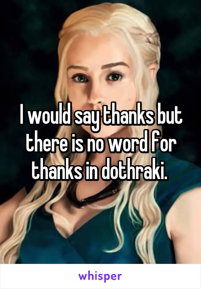 I would say thanks but there is no word for thanks in dothraki. 