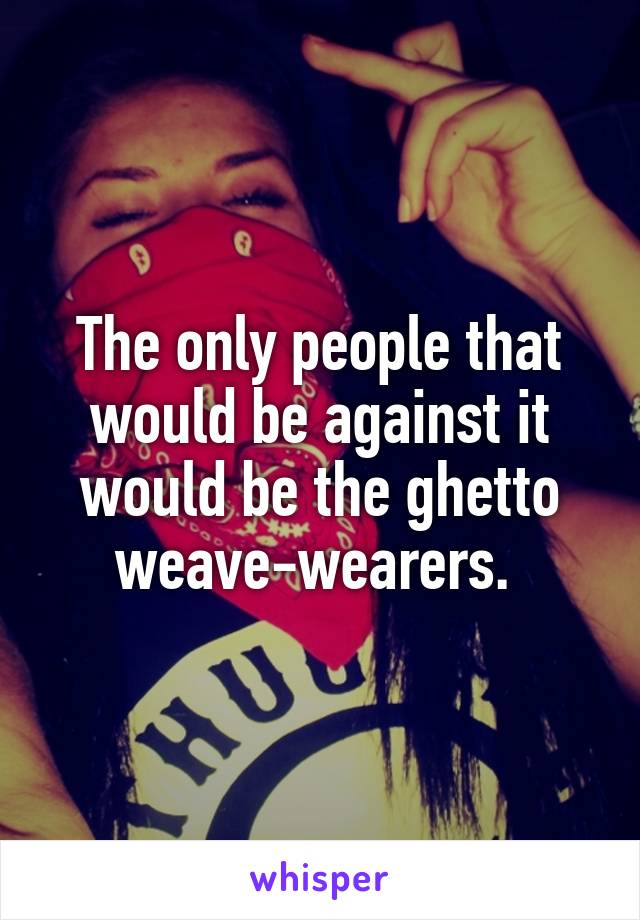 The only people that would be against it would be the ghetto weave-wearers. 
