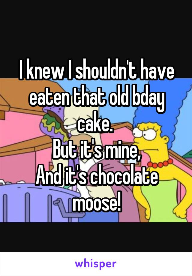 I knew I shouldn't have eaten that old bday cake. 
But it's mine,
And it's chocolate moose!