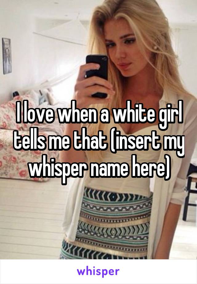 I love when a white girl tells me that (insert my whisper name here)