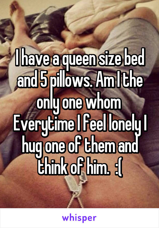 I have a queen size bed and 5 pillows. Am I the only one whom  Everytime I feel lonely I hug one of them and think of him.  :(