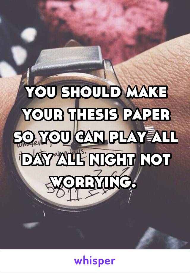 you should make your thesis paper so you can play all day all night not worrying. 