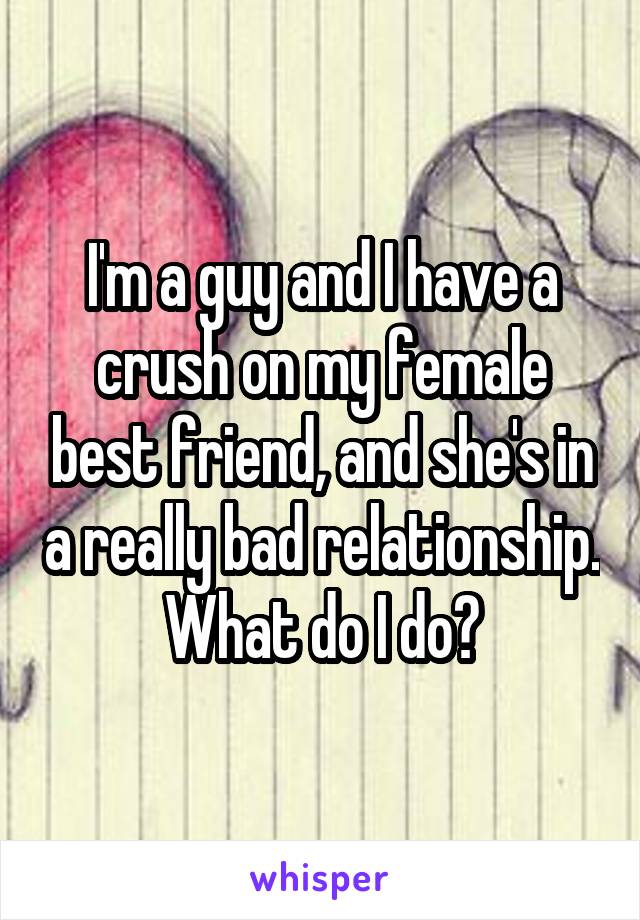 I'm a guy and I have a crush on my female best friend, and she's in a really bad relationship. What do I do?