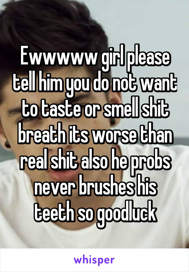 Ewwwww girl please tell him you do not want to taste or smell shit breath its worse than real shit also he probs never brushes his teeth so goodluck