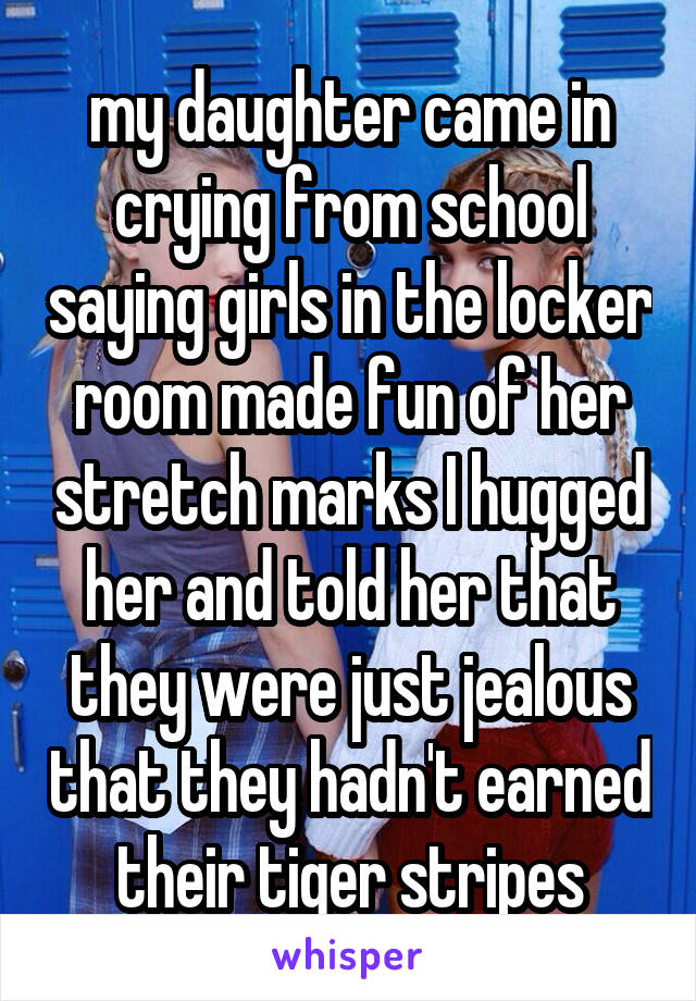 my daughter came in crying from school saying girls in the locker room made fun of her stretch marks I hugged her and told her that they were just jealous that they hadn't earned their tiger stripes