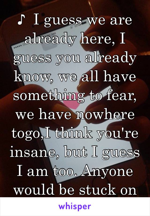 ♪  I guess we are already here, I guess you already know, we all have something to fear, we have nowhere togo,I think you're insane, but I guess I am too. Anyone would be stuck on earth here with you 