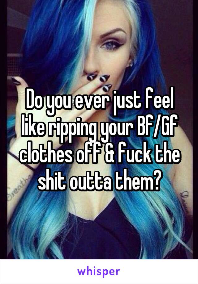 Do you ever just feel like ripping your Bf/Gf clothes off & fuck the shit outta them?