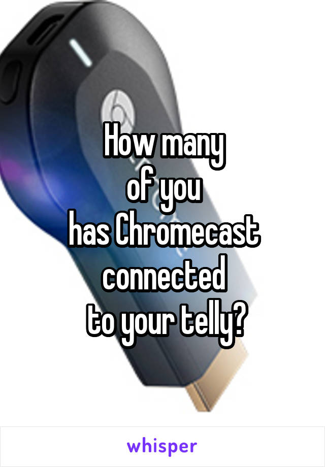 How many
of you
has Chromecast
connected
 to your telly?