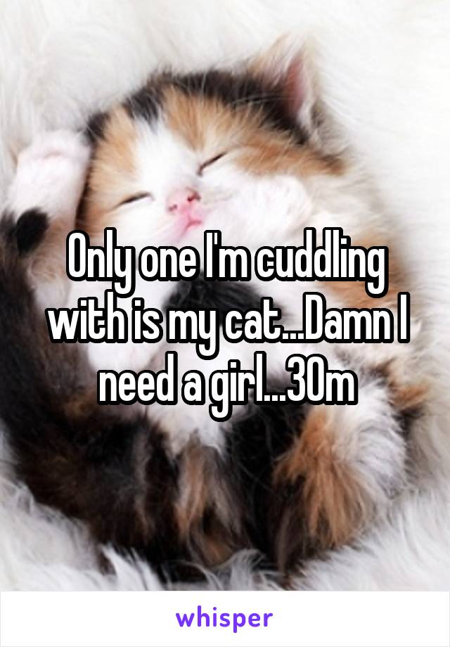 Only one I'm cuddling with is my cat...Damn I need a girl...30m