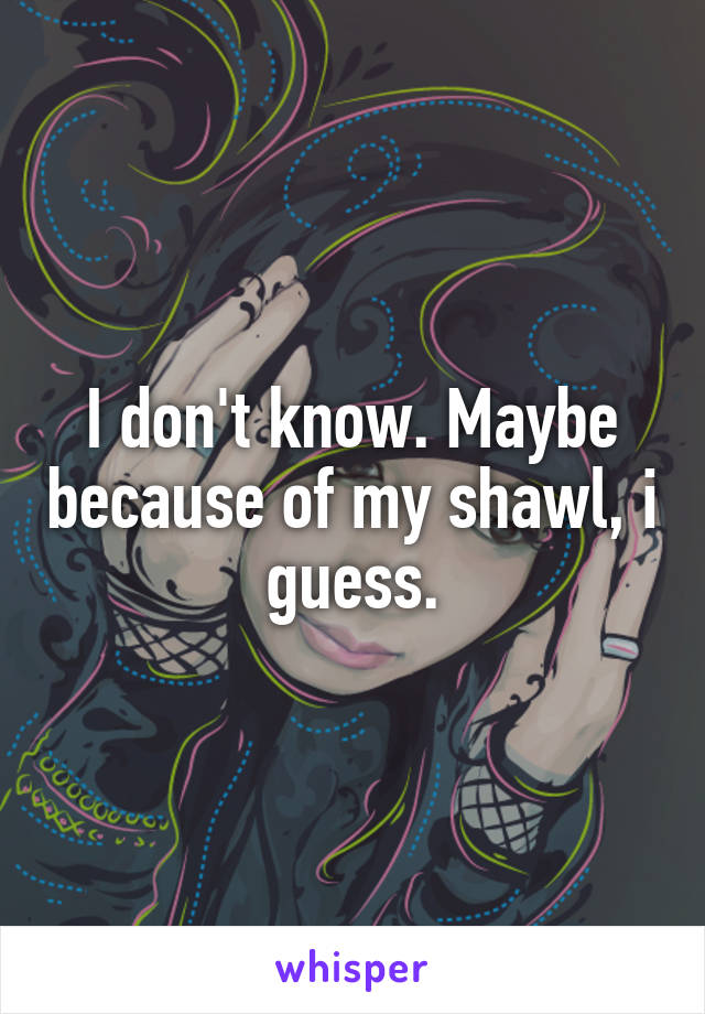 I don't know. Maybe because of my shawl, i guess.