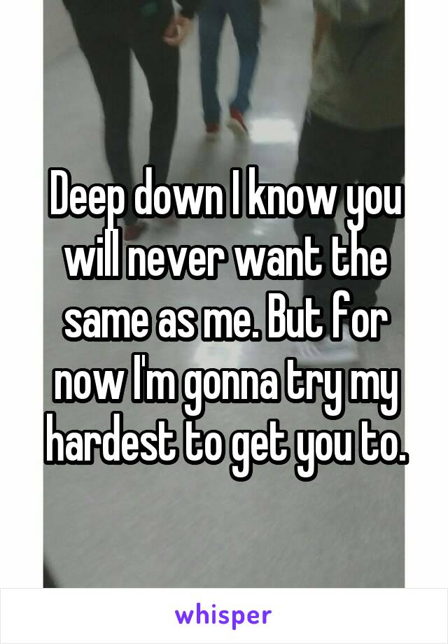 Deep down I know you will never want the same as me. But for now I'm gonna try my hardest to get you to.