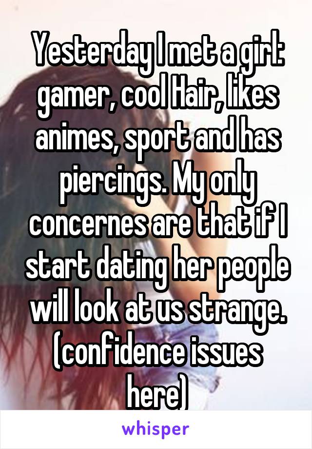 Yesterday I met a girl: gamer, cool Hair, likes animes, sport and has piercings. My only concernes are that if I start dating her people will look at us strange. (confidence issues here)