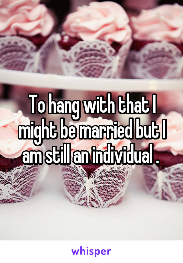 To hang with that I might be married but I am still an individual . 