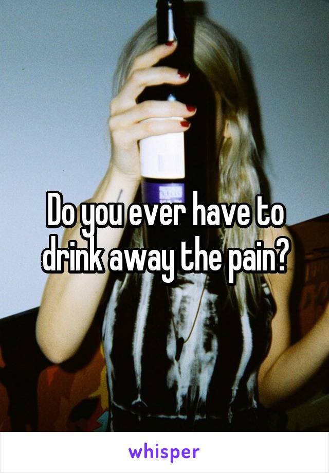 Do you ever have to drink away the pain?