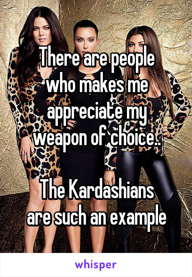 There are people
who makes me
appreciate my
weapon of choice..

The Kardashians
are such an example