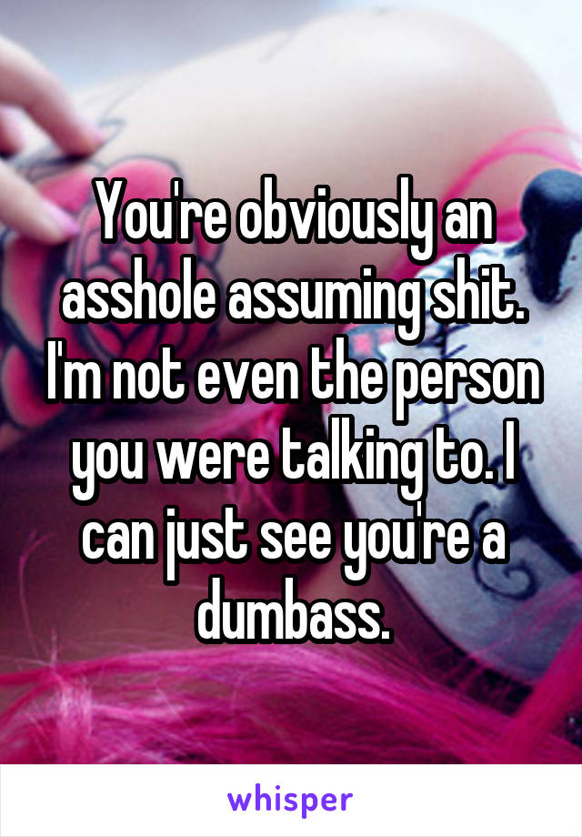 You're obviously an asshole assuming shit. I'm not even the person you were talking to. I can just see you're a dumbass.