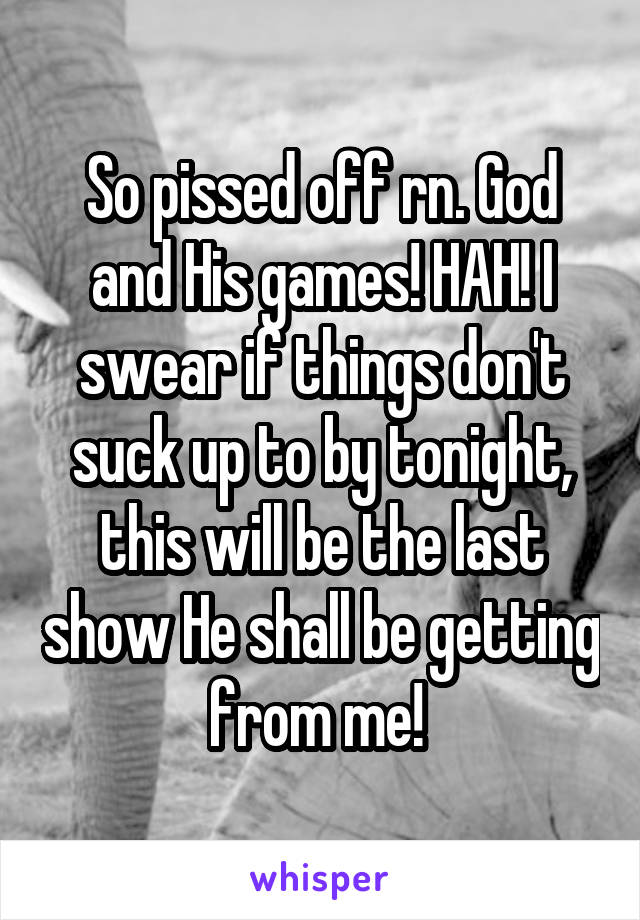 So pissed off rn. God and His games! HAH! I swear if things don't suck up to by tonight, this will be the last show He shall be getting from me! 