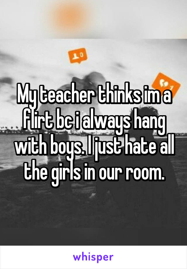 My teacher thinks im a flirt bc i always hang with boys. I just hate all the girls in our room.