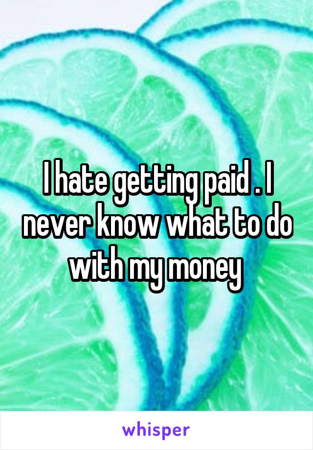 I hate getting paid . I never know what to do with my money 